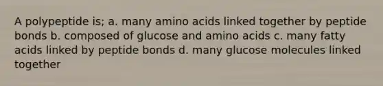 A polypeptide is; a. many amino acids linked together by peptide bonds b. composed of glucose and amino acids c. many fatty acids linked by peptide bonds d. many glucose molecules linked together