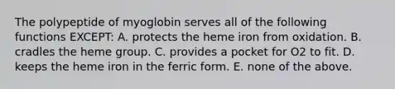 The polypeptide of myoglobin serves all of the following functions EXCEPT: A. protects the heme iron from oxidation. B. cradles the heme group. C. provides a pocket for O2 to fit. D. keeps the heme iron in the ferric form. E. none of the above.