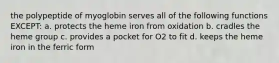 the polypeptide of myoglobin serves all of the following functions EXCEPT: a. protects the heme iron from oxidation b. cradles the heme group c. provides a pocket for O2 to fit d. keeps the heme iron in the ferric form