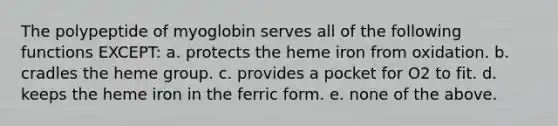 The polypeptide of myoglobin serves all of the following functions EXCEPT: a. protects the heme iron from oxidation. b. cradles the heme group. c. provides a pocket for O2 to fit. d. keeps the heme iron in the ferric form. e. none of the above.