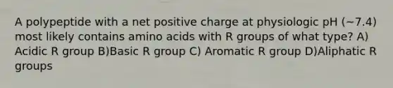 A polypeptide with a net positive charge at physiologic pH (~7.4) most likely contains amino acids with R groups of what type? A) Acidic R group B)Basic R group C) Aromatic R group D)Aliphatic R groups