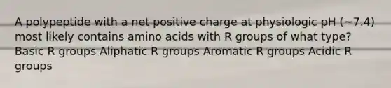 A polypeptide with a net positive charge at physiologic pH (~7.4) most likely contains <a href='https://www.questionai.com/knowledge/k9gb720LCl-amino-acids' class='anchor-knowledge'>amino acids</a> with R groups of what type? Basic R groups Aliphatic R groups Aromatic R groups Acidic R groups