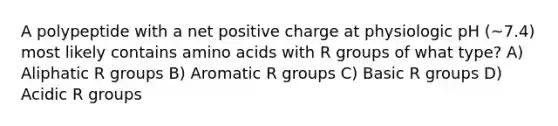 A polypeptide with a net positive charge at physiologic pH (~7.4) most likely contains amino acids with R groups of what type? A) Aliphatic R groups B) Aromatic R groups C) Basic R groups D) Acidic R groups