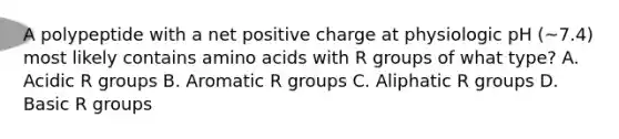 A polypeptide with a net positive charge at physiologic pH (~7.4) most likely contains amino acids with R groups of what type? A. Acidic R groups B. Aromatic R groups C. Aliphatic R groups D. Basic R groups