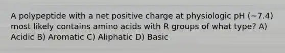 A polypeptide with a net positive charge at physiologic pH (~7.4) most likely contains amino acids with R groups of what type? A) Acidic B) Aromatic C) Aliphatic D) Basic