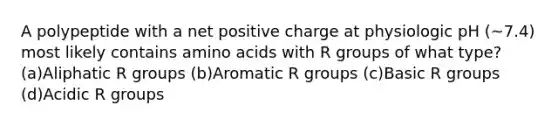 A polypeptide with a net positive charge at physiologic pH (~7.4) most likely contains amino acids with R groups of what type? (a)Aliphatic R groups (b)Aromatic R groups (c)Basic R groups (d)Acidic R groups