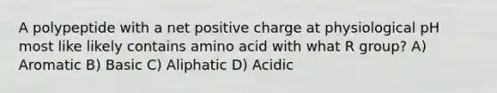 A polypeptide with a net positive charge at physiological pH most like likely contains amino acid with what R group? A) Aromatic B) Basic C) Aliphatic D) Acidic