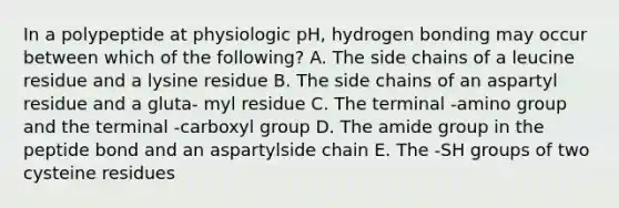 In a polypeptide at physiologic pH, hydrogen bonding may occur between which of the following? A. The side chains of a leucine residue and a lysine residue B. The side chains of an aspartyl residue and a gluta- myl residue C. The terminal -amino group and the terminal -carboxyl group D. The amide group in the peptide bond and an aspartylside chain E. The -SH groups of two cysteine residues