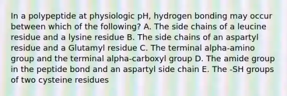 In a polypeptide at physiologic pH, hydrogen bonding may occur between which of the following? A. The side chains of a leucine residue and a lysine residue B. The side chains of an aspartyl residue and a Glutamyl residue C. The terminal alpha-amino group and the terminal alpha-carboxyl group D. The amide group in the peptide bond and an aspartyl side chain E. The -SH groups of two cysteine residues