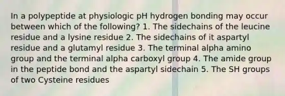 In a polypeptide at physiologic pH hydrogen bonding may occur between which of the following? 1. The sidechains of the leucine residue and a lysine residue 2. The sidechains of it aspartyl residue and a glutamyl residue 3. The terminal alpha amino group and the terminal alpha carboxyl group 4. The amide group in the peptide bond and the aspartyl sidechain 5. The SH groups of two Cysteine residues