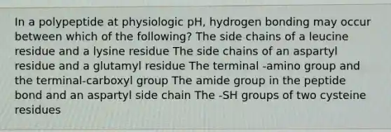 In a polypeptide at physiologic pH, hydrogen bonding may occur between which of the following? The side chains of a leucine residue and a lysine residue The side chains of an aspartyl residue and a glutamyl residue The terminal -amino group and the terminal-carboxyl group The amide group in the peptide bond and an aspartyl side chain The -SH groups of two cysteine residues