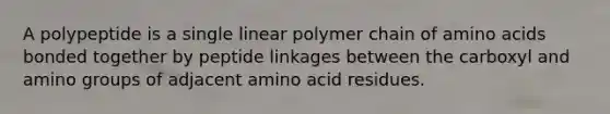 A polypeptide is a single linear polymer chain of amino acids bonded together by peptide linkages between the carboxyl and amino groups of adjacent amino acid residues.