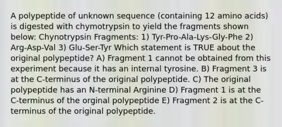 A polypeptide of unknown sequence (containing 12 amino acids) is digested with chymotrypsin to yield the fragments shown below: Chynotrypsin Fragments: 1) Tyr-Pro-Ala-Lys-Gly-Phe 2) Arg-Asp-Val 3) Glu-Ser-Tyr Which statement is TRUE about the original polypeptide? A) Fragment 1 cannot be obtained from this experiment because it has an internal tyrosine. B) Fragment 3 is at the C-terminus of the original polypeptide. C) The original polypeptide has an N-terminal Arginine D) Fragment 1 is at the C-terminus of the orginal polypeptide E) Fragment 2 is at the C-terminus of the original polypeptide.