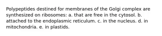 Polypeptides destined for membranes of the Golgi complex are synthesized on ribosomes: a. that are free in the cytosol. b. attached to the endoplasmic reticulum. c. in the nucleus. d. in mitochondria. e. in plastids.