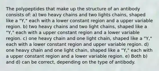 The polypeptides that make up the structure of an antibody consists of: a) two heavy chains and two lights chains, shaped like a "Y," each with a lower constant region and a upper variable region. b) two heavy chains and two light chains, shaped like a "Y," each with a upper constant region and a lower variable region. c) one heavy chain and one light chain, shaped like a "Y," each with a lower constant region and upper variable region. d) one heavy chain and one light chain, shaped like a "Y," each with a upper constant region and a lower variable region. e) Both b) and d) can be correct, depending on the type of antibody.