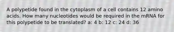 A polypetide found in the cytoplasm of a cell contains 12 amino acids. How many nucleotides would be required in the mRNA for this polypetide to be translated? a: 4 b: 12 c: 24 d: 36