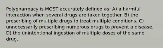 Polypharmacy is MOST accurately defined as: A) a harmful interaction when several drugs are taken together. B) the prescribing of multiple drugs to treat multiple conditions. C) unnecessarily prescribing numerous drugs to prevent a disease. D) the unintentional ingestion of multiple doses of the same drug.