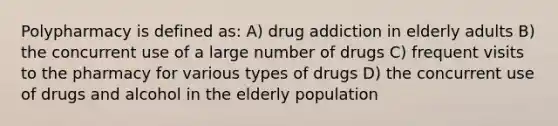 Polypharmacy is defined as: A) drug addiction in elderly adults B) the concurrent use of a large number of drugs C) frequent visits to the pharmacy for various types of drugs D) the concurrent use of drugs and alcohol in the elderly population