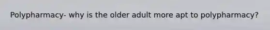 Polypharmacy- why is the older adult more apt to polypharmacy?