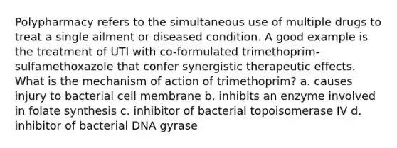 Polypharmacy refers to the simultaneous use of multiple drugs to treat a single ailment or diseased condition. A good example is the treatment of UTI with co-formulated trimethoprim-sulfamethoxazole that confer synergistic therapeutic effects. What is the mechanism of action of trimethoprim? a. causes injury to bacterial cell membrane b. inhibits an enzyme involved in folate synthesis c. inhibitor of bacterial topoisomerase IV d. inhibitor of bacterial DNA gyrase