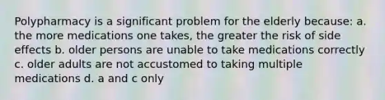 Polypharmacy is a significant problem for the elderly because: a. the more medications one takes, the greater the risk of side effects b. older persons are unable to take medications correctly c. older adults are not accustomed to taking multiple medications d. a and c only