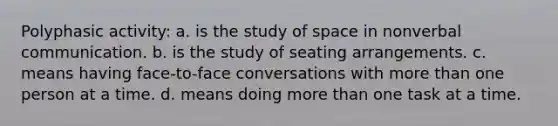 Polyphasic activity: a. is the study of space in nonverbal communication. b. is the study of seating arrangements. c. means having face-to-face conversations with <a href='https://www.questionai.com/knowledge/keWHlEPx42-more-than' class='anchor-knowledge'>more than</a> one person at a time. d. means doing more than one task at a time.