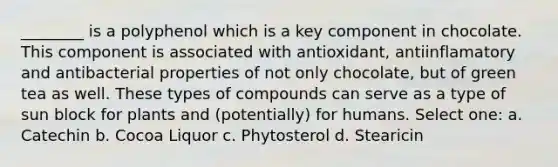 ________ is a polyphenol which is a key component in chocolate. This component is associated with antioxidant, antiinflamatory and antibacterial properties of not only chocolate, but of green tea as well. These types of compounds can serve as a type of sun block for plants and (potentially) for humans. Select one: a. Catechin b. Cocoa Liquor c. Phytosterol d. Stearicin