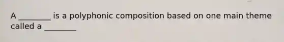 A ________ is a polyphonic composition based on one main theme called a ________