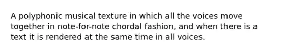 A polyphonic musical texture in which all the voices move together in note-for-note chordal fashion, and when there is a text it is rendered at the same time in all voices.