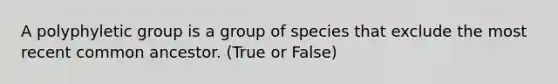 A polyphyletic group is a group of species that exclude the most recent common ancestor. (True or False)