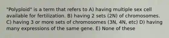 "Polyploid" is a term that refers to A) having multiple sex cell available for fertilization. B) having 2 sets (2N) of chromosomes. C) having 3 or more sets of chromosomes (3N, 4N, etc) D) having many expressions of the same gene. E) None of these