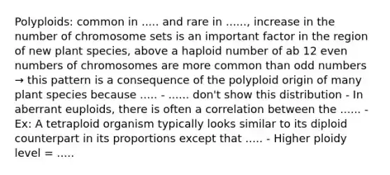 Polyploids: common in ..... and rare in ......, increase in the number of chromosome sets is an important factor in the region of new plant species, above a haploid number of ab 12 <a href='https://www.questionai.com/knowledge/ki4hctpp5V-even-number' class='anchor-knowledge'>even number</a>s of chromosomes are more common than <a href='https://www.questionai.com/knowledge/kEoqoLK8XQ-odd-number' class='anchor-knowledge'>odd number</a>s → this pattern is a consequence of the polyploid origin of many plant species because ..... - ...... don't show this distribution - In aberrant euploids, there is often a correlation between the ...... - Ex: A tetraploid organism typically looks similar to its diploid counterpart in its proportions except that ..... - Higher ploidy level = .....