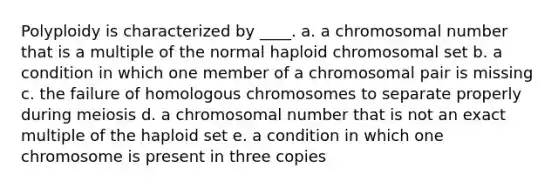 Polyploidy is characterized by ____. a. a chromosomal number that is a multiple of the normal haploid chromosomal set b. a condition in which one member of a chromosomal pair is missing c. the failure of homologous chromosomes to separate properly during meiosis d. a chromosomal number that is not an exact multiple of the haploid set e. a condition in which one chromosome is present in three copies