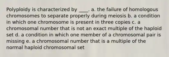 Polyploidy is characterized by ____. a. ​the failure of homologous chromosomes to separate properly during meiosis b. ​a condition in which one chromosome is present in three copies c. ​a chromosomal number that is not an exact multiple of the haploid set d. ​a condition in which one member of a chromosomal pair is missing e. ​a chromosomal number that is a multiple of the normal haploid chromosomal set