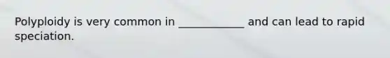 Polyploidy is very common in ____________ and can lead to rapid speciation.