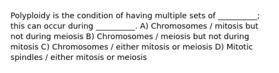 Polyploidy is the condition of having multiple sets of __________; this can occur during __________. A) Chromosomes / mitosis but not during meiosis B) Chromosomes / meiosis but not during mitosis C) Chromosomes / either mitosis or meiosis D) Mitotic spindles / either mitosis or meiosis