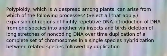 Polyploidy, which is widespread among plants, can arise from which of the following processes? (Select all that apply.) expansion of regions of highly repetitive DNA introduction of DNA from one species into another via insects and birds deletion of long stretches of noncoding DNA over time duplication of a complete set of chromosomes in a single species hybridization between related species followed by duplication