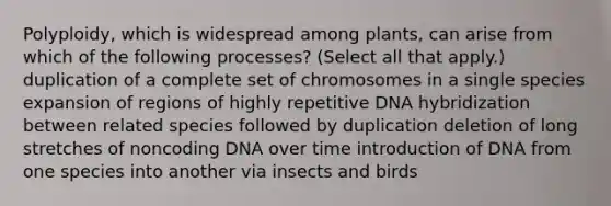 Polyploidy, which is widespread among plants, can arise from which of the following processes? (Select all that apply.) duplication of a complete set of chromosomes in a single species expansion of regions of highly repetitive DNA hybridization between related species followed by duplication deletion of long stretches of noncoding DNA over time introduction of DNA from one species into another via insects and birds