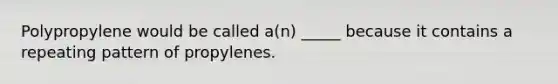 Polypropylene would be called a(n) _____ because it contains a repeating pattern of propylenes.