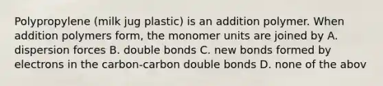 Polypropylene (milk jug plastic) is an addition polymer. When addition polymers form, the monomer units are joined by A. dispersion forces B. double bonds C. new bonds formed by electrons in the carbon-carbon double bonds D. none of the abov