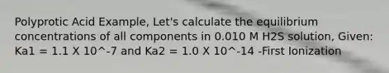 Polyprotic Acid Example, Let's calculate the equilibrium concentrations of all components in 0.010 M H2S solution, Given: Ka1 = 1.1 X 10^-7 and Ka2 = 1.0 X 10^-14 -First Ionization