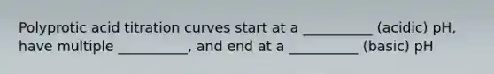 Polyprotic acid titration curves start at a __________ (acidic) pH, have multiple __________, and end at a __________ (basic) pH