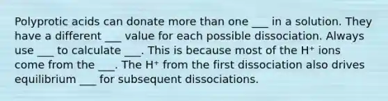 Polyprotic acids can donate more than one ___ in a solution. They have a different ___ value for each possible dissociation. Always use ___ to calculate ___. This is because most of the H⁺ ions come from the ___. The H⁺ from the first dissociation also drives equilibrium ___ for subsequent dissociations.