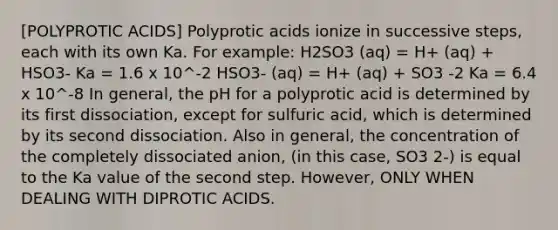 [<a href='https://www.questionai.com/knowledge/k1GwFFKhuK-polyprotic-acids' class='anchor-knowledge'>polyprotic acids</a>] Polyprotic acids ionize in successive steps, each with its own Ka. For example: H2SO3 (aq) = H+ (aq) + HSO3- Ka = 1.6 x 10^-2 HSO3- (aq) = H+ (aq) + SO3 -2 Ka = 6.4 x 10^-8 In general, the pH for a polyprotic acid is determined by its first dissociation, except for sulfuric acid, which is determined by its second dissociation. Also in general, the concentration of the completely dissociated anion, (in this case, SO3 2-) is equal to the Ka value of the second step. However, ONLY WHEN DEALING WITH DIPROTIC ACIDS.