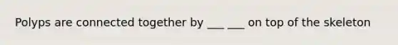 Polyps are connected together by ___ ___ on top of the skeleton