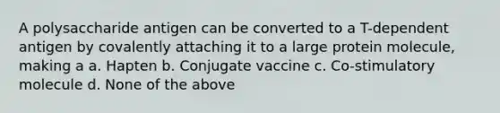 A polysaccharide antigen can be converted to a T-dependent antigen by covalently attaching it to a large protein molecule, making a a. Hapten b. Conjugate vaccine c. Co-stimulatory molecule d. None of the above