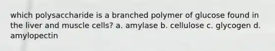 which polysaccharide is a branched polymer of glucose found in the liver and muscle cells? a. amylase b. cellulose c. glycogen d. amylopectin