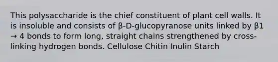 This polysaccharide is the chief constituent of plant cell walls. It is insoluble and consists of β-D-glucopyranose units linked by β1 → 4 bonds to form long, straight chains strengthened by cross-linking hydrogen bonds. Cellulose Chitin Inulin Starch