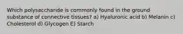 Which polysaccharide is commonly found in the ground substance of connective tissues? a) Hyaluronic acid b) Melanin c) Cholesterol d) Glycogen E) Starch