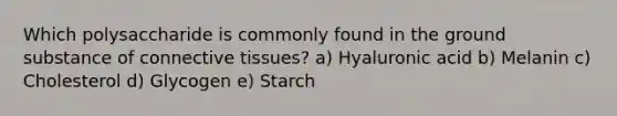 Which polysaccharide is commonly found in the ground substance of connective tissues? a) Hyaluronic acid b) Melanin c) Cholesterol d) Glycogen e) Starch